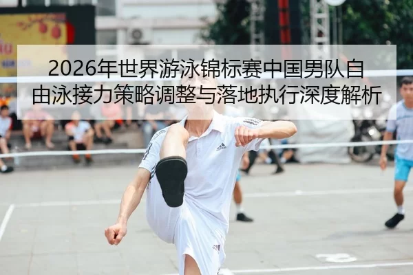 2026年世界游泳锦标赛中国男队自由泳接力策略调整与落地执行深度解析